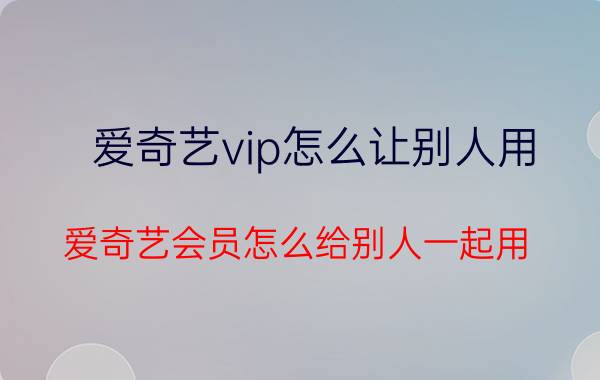 爱奇艺vip怎么让别人用 爱奇艺会员怎么给别人一起用？